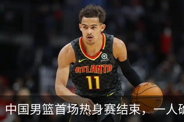 中国男篮首场热身赛结束，一人确定离队 四人免检 两位置争夺白热化